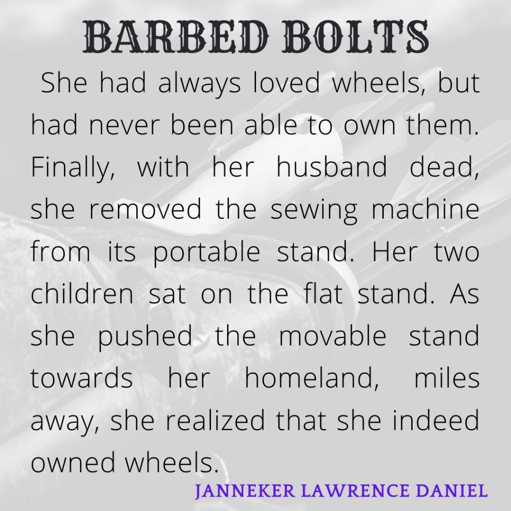 Wheels

She had always loved wheels, but had never been able to own them. Finally, with her husband dead, she removed the sewing machine from its portable stand. Her two children sat on the flat stand. As she pushed the movable stand towards her homeland, miles away, she realized that she indeed owned wheels. 